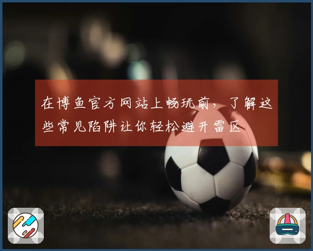 在博鱼官方网站上畅玩前，了解这些常见陷阱让你轻松避开雷区