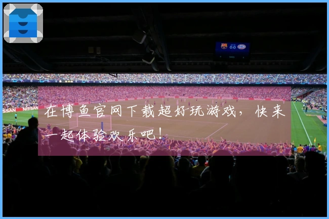 在博鱼官网下载超好玩游戏，快来一起体验欢乐吧！